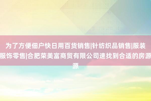 为了方便佃户快日用百货销售|针纺织品销售|服装服饰零售|合肥荣美富商贸有限公司速找到合适的房源